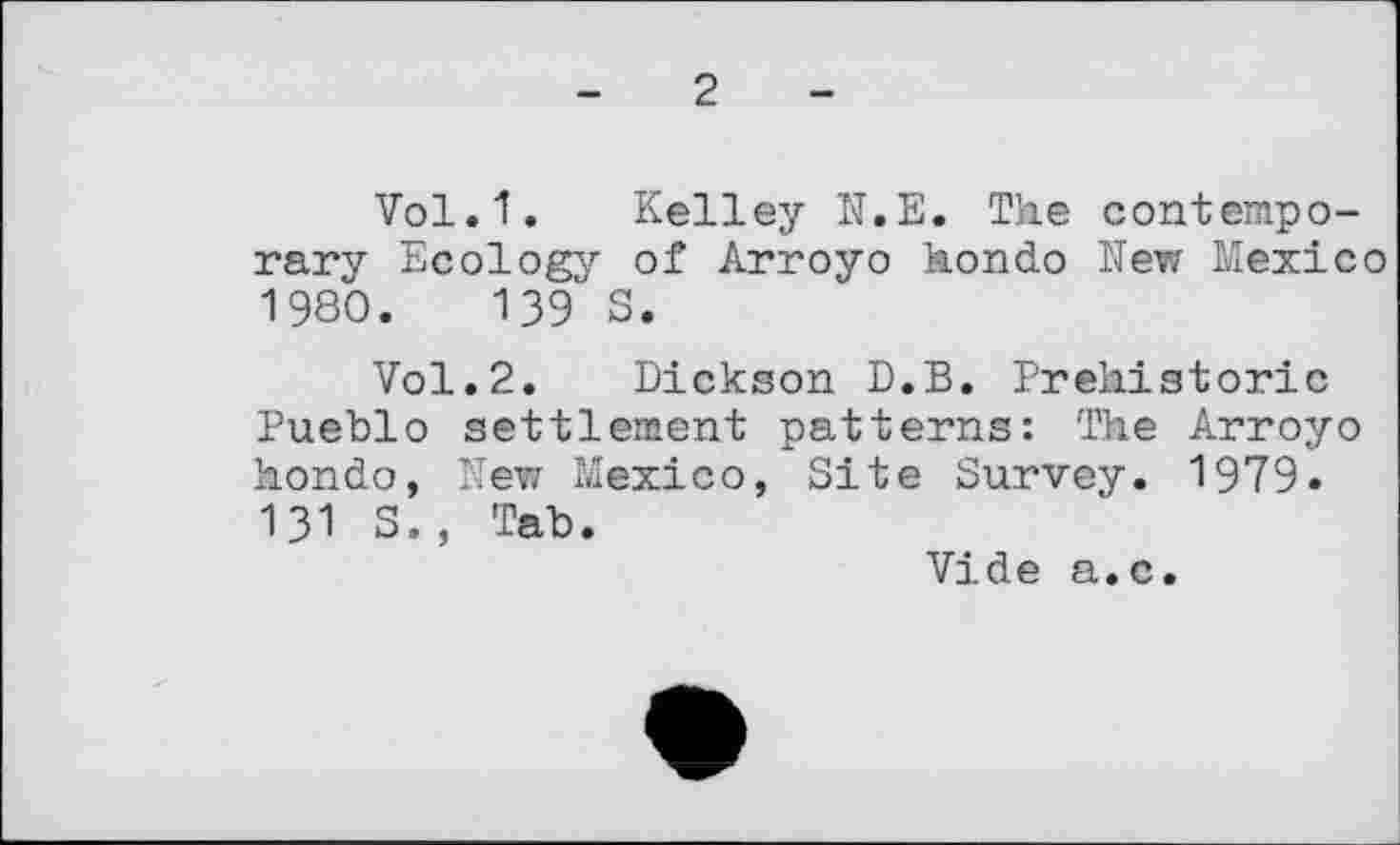 ﻿2
Vol.1. Kelley N.E. The contemporary Ecology of Arroyo hondo New Mexico 1980.	139 S.
Vol.2. Dickson D.B. Prehistoric Pueblo settlement patterns: The Arroyo hondo, New Mexico, Site Survey. 1979. 131 S., Tab.
Vide a.c.